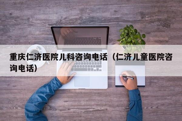 重庆仁济医院儿科咨询电话（仁济儿童医院咨询电话）