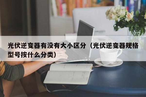 光伏逆变器有没有大小区分（光伏逆变器规格型号按什么分类）