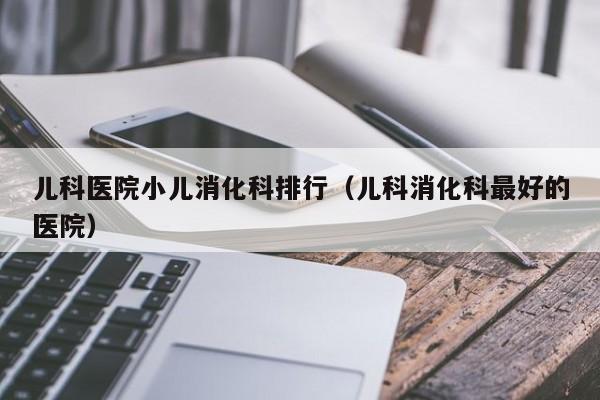 儿科医院小儿消化科排行（儿科消化科最好的医院）