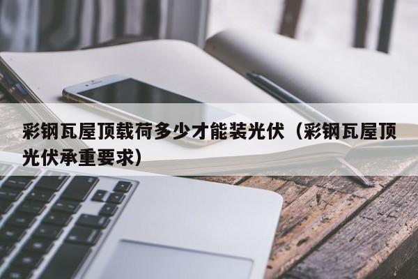 彩钢瓦屋顶载荷多少才能装光伏（彩钢瓦屋顶光伏承重要求）