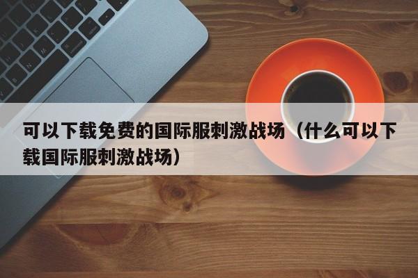 可以下载免费的国际服刺激战场（什么可以下载国际服刺激战场）