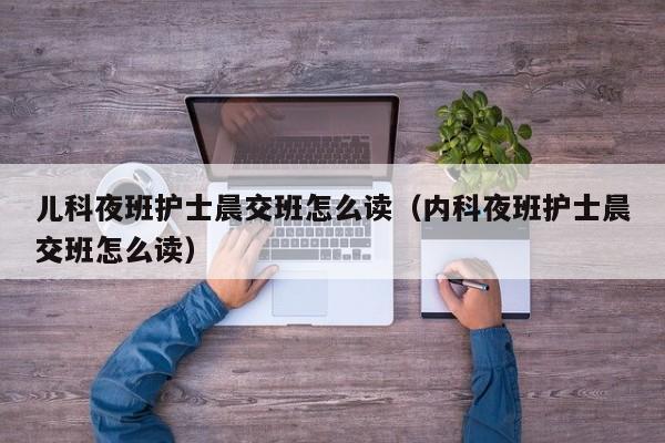 儿科夜班护士晨交班怎么读（内科夜班护士晨交班怎么读）