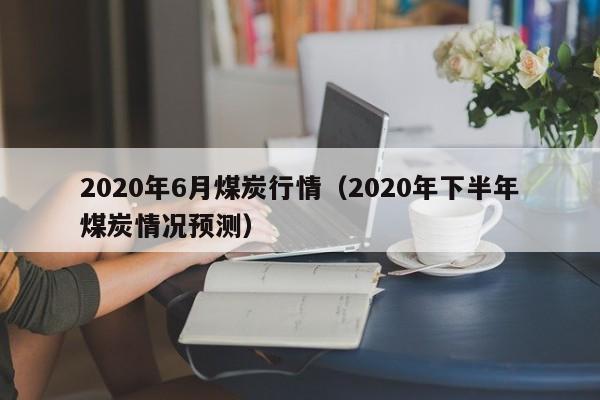 2020年6月煤炭行情（2020年下半年煤炭情况预测）