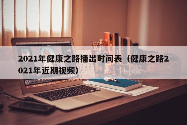 2021年健康之路播出时间表（健康之路2021年近期视频）