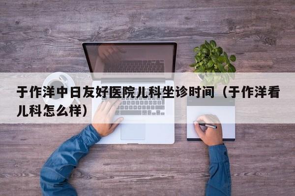 于作洋中日友好医院儿科坐诊时间（于作洋看儿科怎么样）