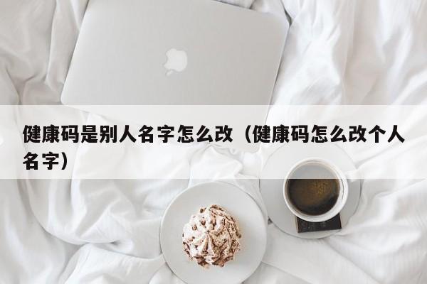 健康码是别人名字怎么改（健康码怎么改个人名字）