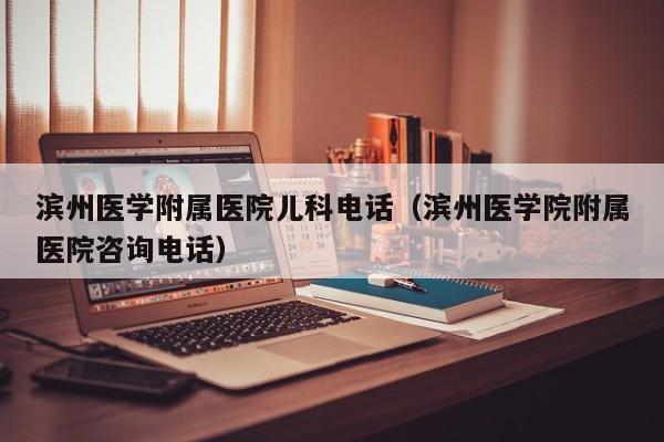 滨州医学附属医院儿科电话（滨州医学院附属医院咨询电话）