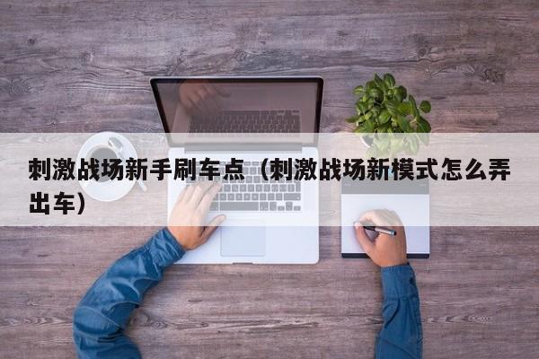 刺激战场新手刷车点（刺激战场新模式怎么弄出车）