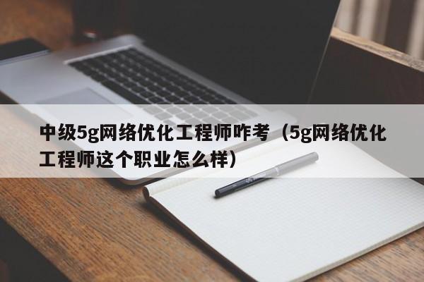 中级5g网络优化工程师咋考（5g网络优化工程师这个职业怎么样）