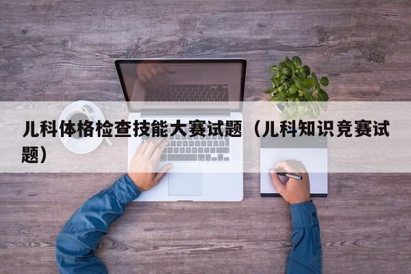 儿科体格检查技能大赛试题（儿科知识竞赛试题）