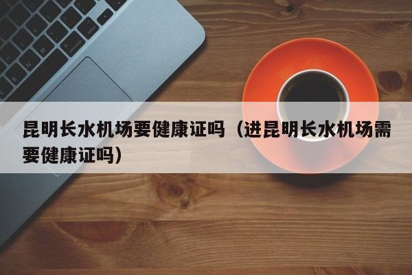 昆明长水机场要健康证吗（进昆明长水机场需要健康证吗）