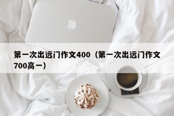 第一次出远门作文400（第一次出远门作文700高一）