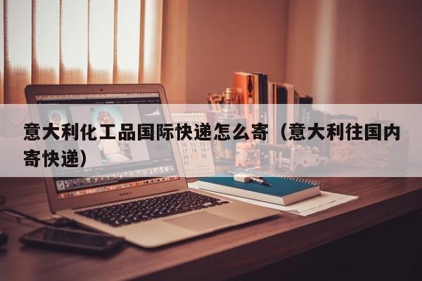 意大利化工品国际快递怎么寄（意大利往国内寄快递）