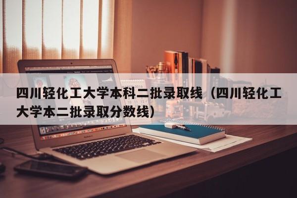 四川轻化工大学本科二批录取线（四川轻化工大学本二批录取分数线）