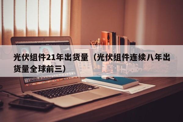 光伏组件21年出货量（光伏组件连续八年出货量全球前三）