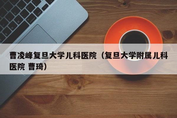 曹凌峰复旦大学儿科医院（复旦大学附属儿科医院 曹琦）