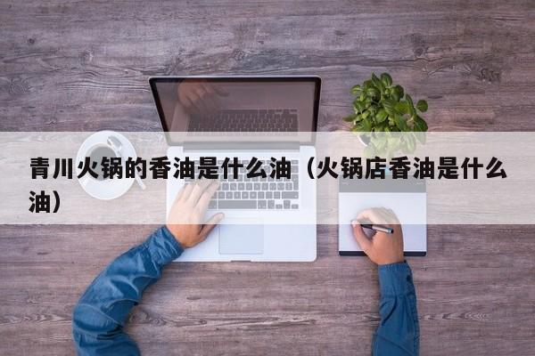青川火锅的香油是什么油（火锅店香油是什么油）