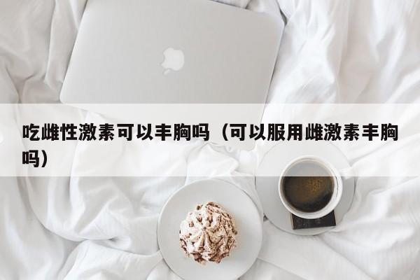 吃雌性激素可以丰胸吗（可以服用雌激素丰胸吗）