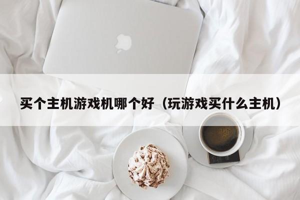 买个主机游戏机哪个好（玩游戏买什么主机）