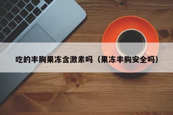 吃的丰胸果冻含激素吗（果冻丰胸安全吗）