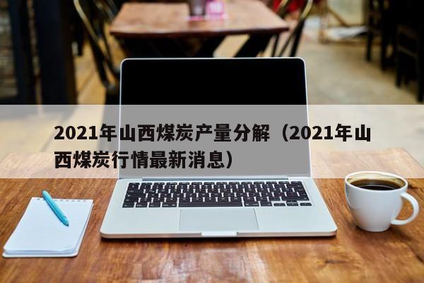 2021年山西煤炭产量分解（2021年山西煤炭行情最新消息）
