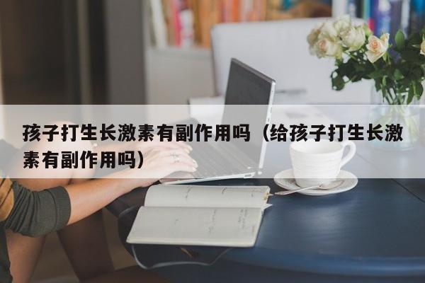 孩子打生长激素有副作用吗（给孩子打生长激素有副作用吗）