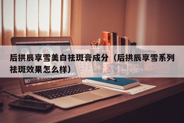 后拱辰享雪美白祛斑膏成分（后拱辰享雪系列祛斑效果怎么样）