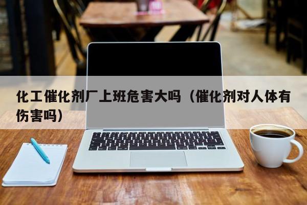 化工催化剂厂上班危害大吗（催化剂对人体有伤害吗）
