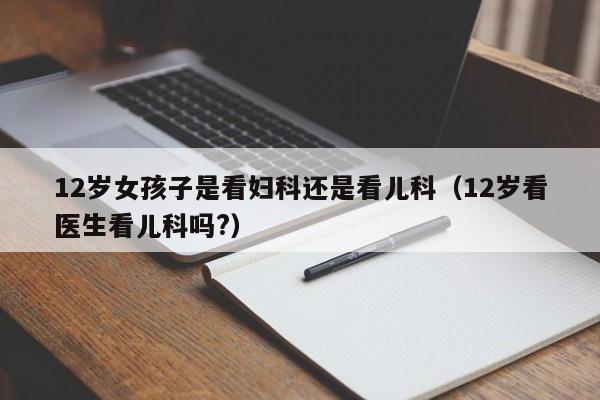 12岁女孩子是看妇科还是看儿科（12岁看医生看儿科吗?）