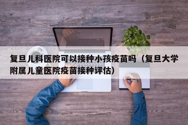 复旦儿科医院可以接种小孩疫苗吗（复旦大学附属儿童医院疫苗接种评估）
