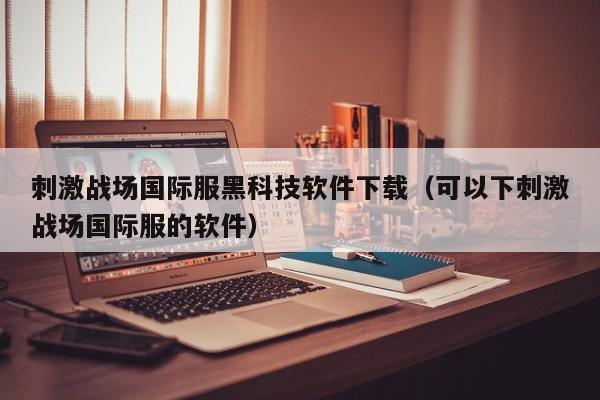 刺激战场国际服黑科技软件下载（可以下刺激战场国际服的软件）