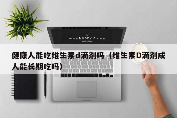 健康人能吃维生素d滴剂吗（维生素D滴剂成人能长期吃吗）