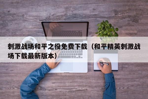 刺激战场和平之役免费下载（和平精英刺激战场下载最新版本）