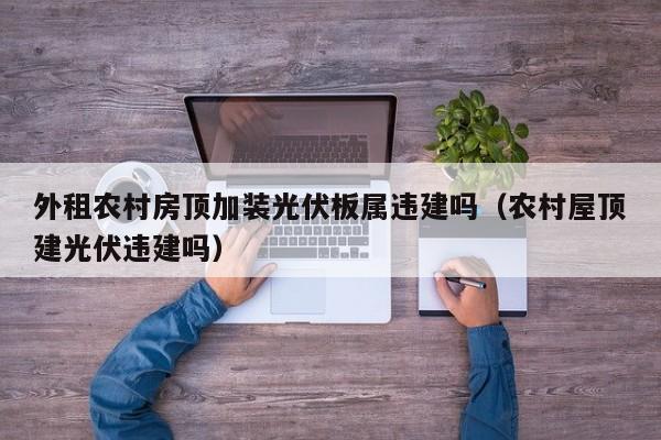 外租农村房顶加装光伏板属违建吗（农村屋顶建光伏违建吗）