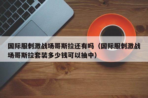 国际服刺激战场哥斯拉还有吗（国际服刺激战场哥斯拉套装多少钱可以抽中）