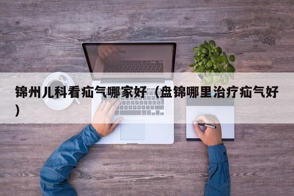 锦州儿科看疝气哪家好（盘锦哪里治疗疝气好）