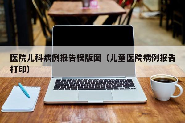医院儿科病例报告模版图（儿童医院病例报告打印）
