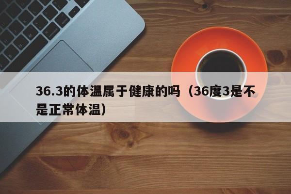 36.3的体温属于健康的吗（36度3是不是正常体温）