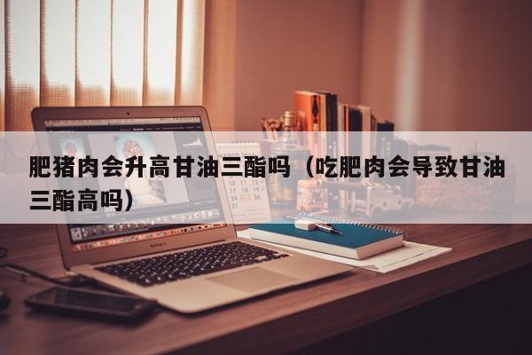肥猪肉会升高甘油三酯吗（吃肥肉会导致甘油三酯高吗）