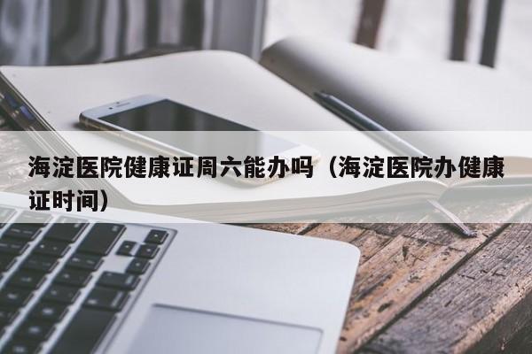 海淀医院健康证周六能办吗（海淀医院办健康证时间）