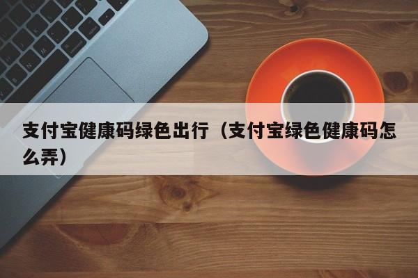 支付宝健康码绿色出行（支付宝绿色健康码怎么弄）