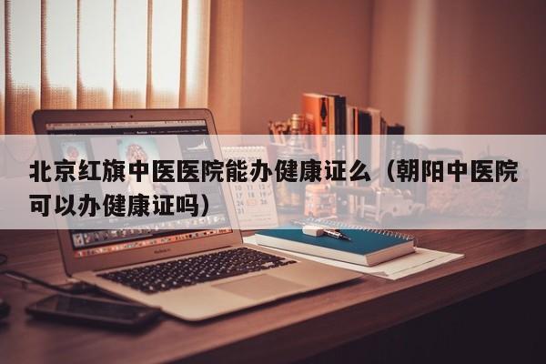 北京红旗中医医院能办健康证么（朝阳中医院可以办健康证吗）