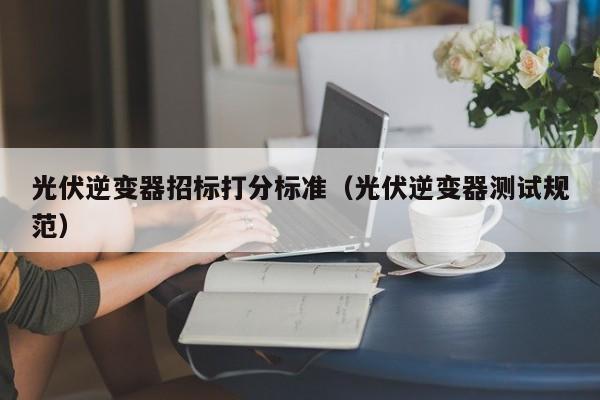 光伏逆变器招标打分标准（光伏逆变器测试规范）