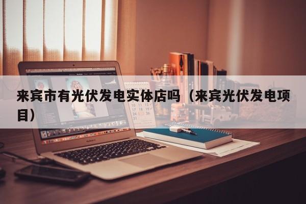来宾市有光伏发电实体店吗（来宾光伏发电项目）