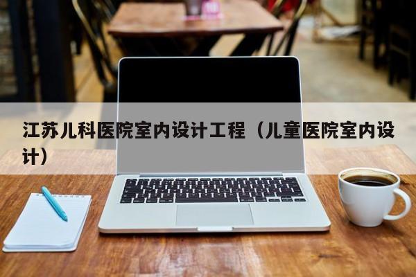 江苏儿科医院室内设计工程（儿童医院室内设计）