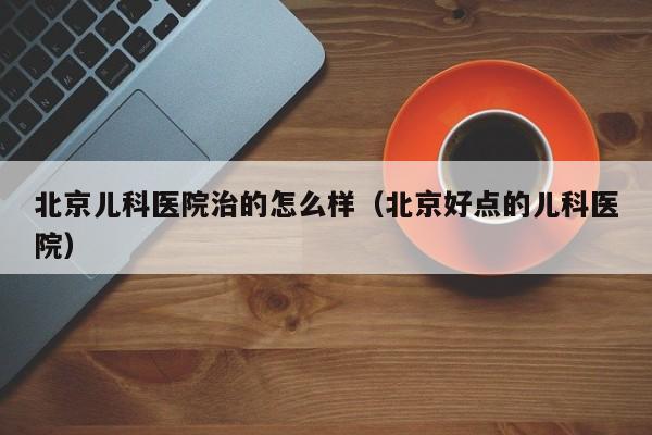 北京儿科医院治的怎么样（北京好点的儿科医院）