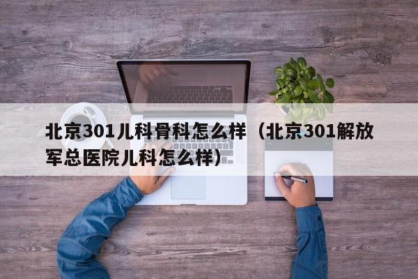北京301儿科骨科怎么样（北京301解放军总医院儿科怎么样）