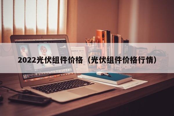 2022光伏组件价格（光伏组件价格行情）