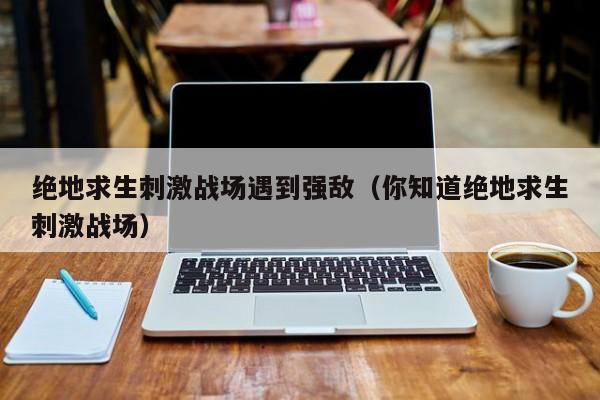 绝地求生刺激战场遇到强敌（你知道绝地求生刺激战场）