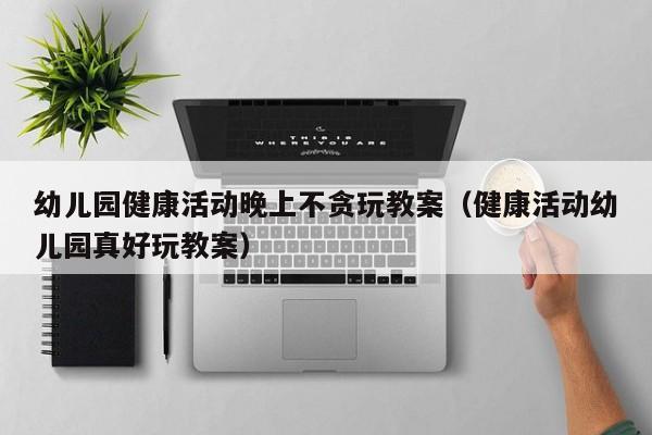 幼儿园健康活动晚上不贪玩教案（健康活动幼儿园真好玩教案）